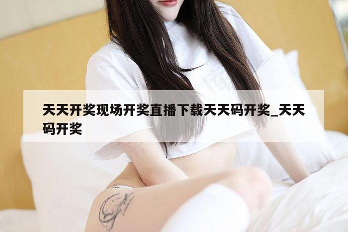 天天开奖现场开奖直播下载天天码开奖_天天码开奖
