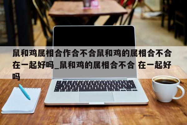 鼠和鸡属相合作合不合鼠和鸡的属相合不合 在一起好吗_鼠和鸡的属相合不合 在一起好吗