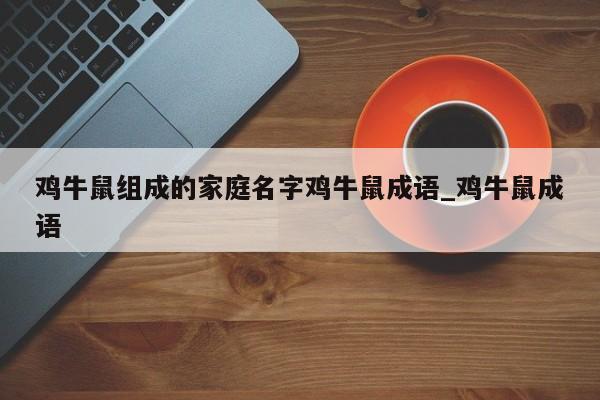 鸡牛鼠组成的家庭名字鸡牛鼠成语_鸡牛鼠成语